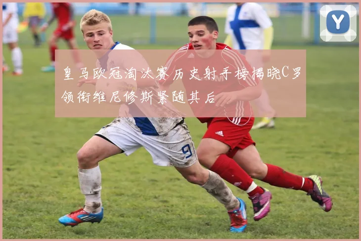 皇马欧冠淘汰赛历史射手榜揭晓C罗领衔维尼修斯紧随其后