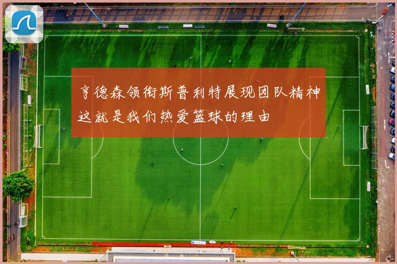 亨德森领衔斯普利特展现团队精神这就是我们热爱篮球的理由
