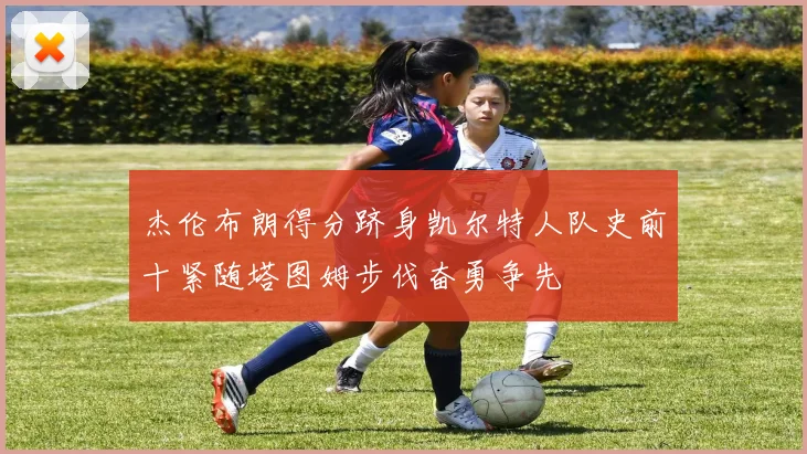 杰伦布朗得分跻身凯尔特人队史前十紧随塔图姆步伐奋勇争先
