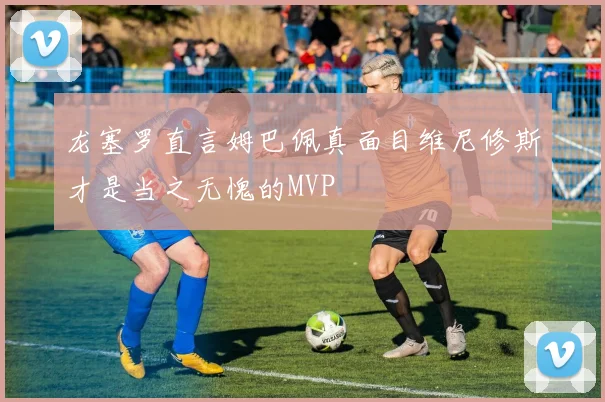 龙塞罗直言姆巴佩真面目维尼修斯才是当之无愧的MVP