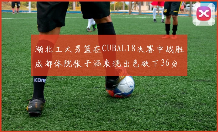 湖北工大男篮在CUBAL18决赛中战胜成都体院张子涵表现出色砍下36分6篮板